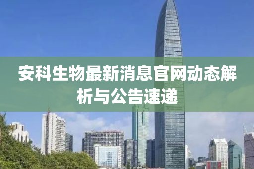 安科生物最新消息官网动态解析与公告速递