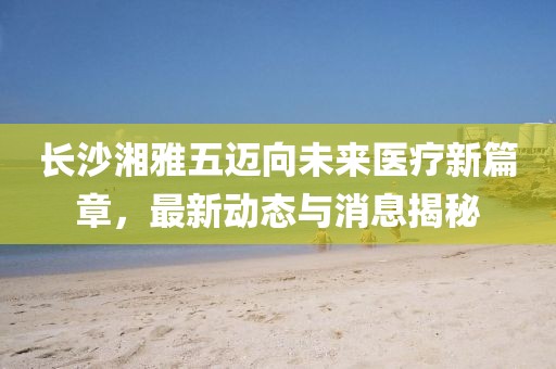 长沙湘雅五迈向未来医疗新篇章，最新动态与消息揭秘
