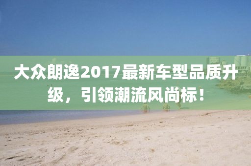 大众朗逸2017最新车型品质升级，引领潮流风尚标！