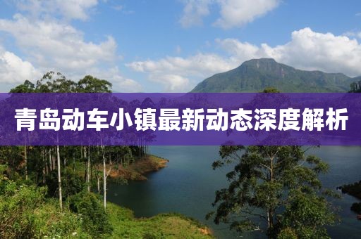 青岛动车小镇最新动态深度解析