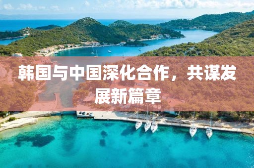 韩国与中国深化合作，共谋发展新篇章