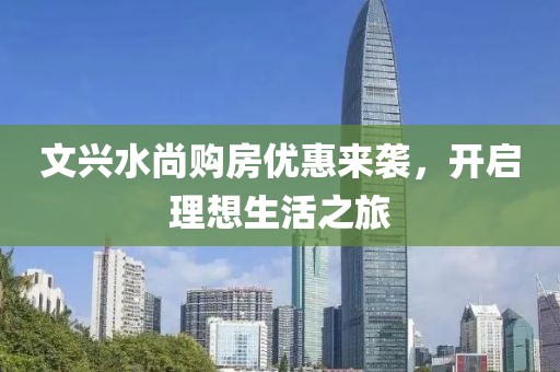 文兴水尚购房优惠来袭，开启理想生活之旅