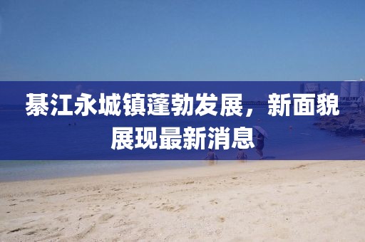 綦江永城镇蓬勃发展，新面貌展现最新消息