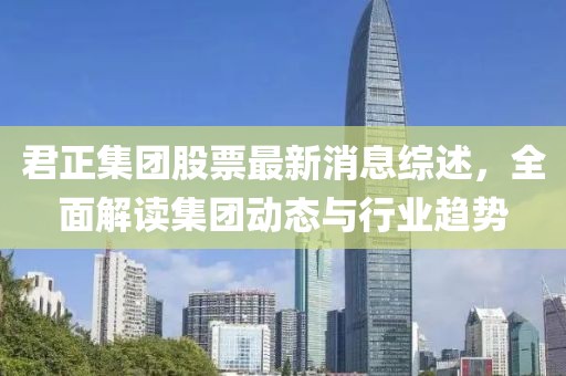 君正集团股票最新消息综述，全面解读集团动态与行业趋势