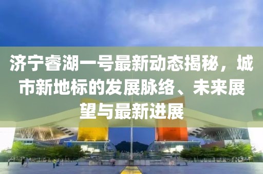 济宁睿湖一号最新动态揭秘，城市新地标的发展脉络、未来展望与最新进展