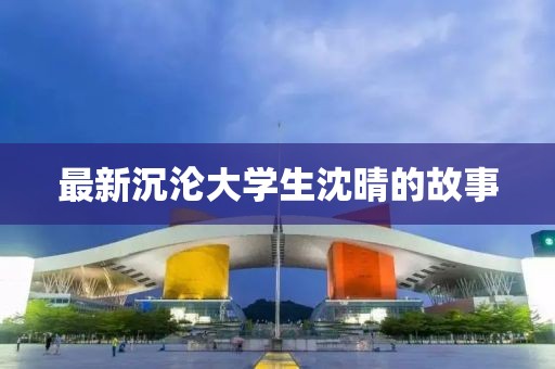 最新沉沦大学生沈晴的故事