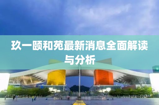 玖一颐和苑最新消息全面解读与分析