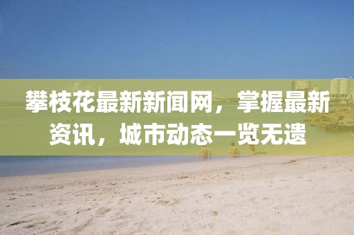 攀枝花最新新闻网，掌握最新资讯，城市动态一览无遗