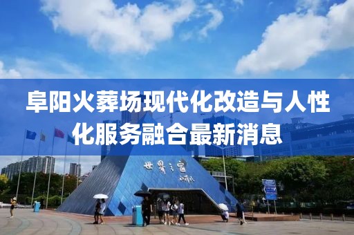 阜阳火葬场现代化改造与人性化服务融合最新消息