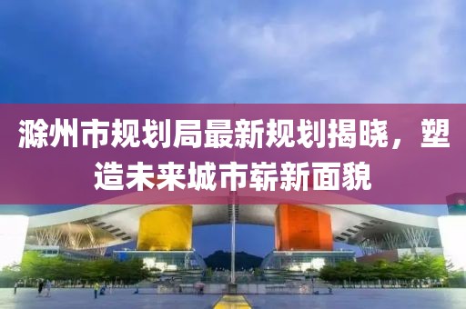 滁州市规划局最新规划揭晓，塑造未来城市崭新面貌