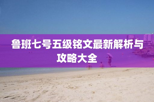鲁班七号五级铭文最新解析与攻略大全