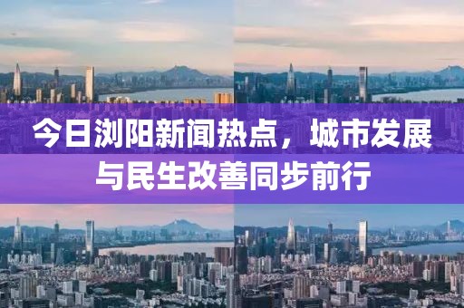 今日浏阳新闻热点，城市发展与民生改善同步前行