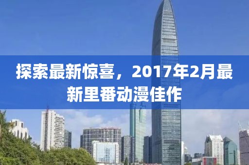 探索最新惊喜，2017年2月最新里番动漫佳作