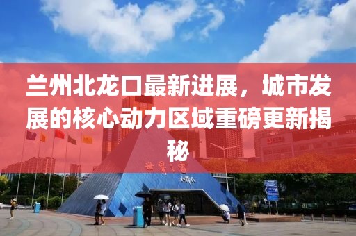 兰州北龙口最新进展，城市发展的核心动力区域重磅更新揭秘