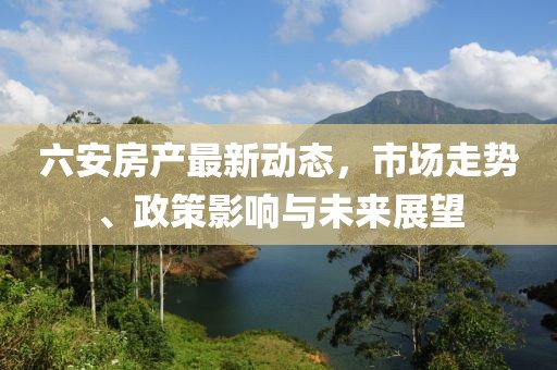 六安房产最新动态，市场走势、政策影响与未来展望