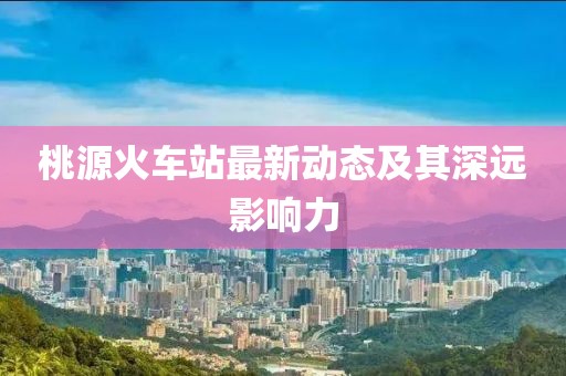 桃源火车站最新动态及其深远影响力