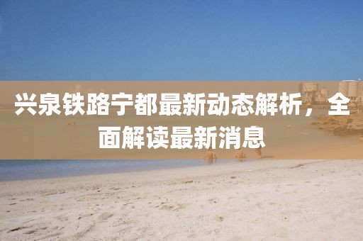 兴泉铁路宁都最新动态解析，全面解读最新消息