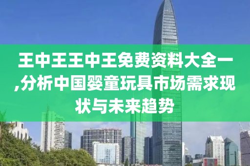 王中王王中王免费资料大全一,分析中国婴童玩具市场需求现状与未来趋势
