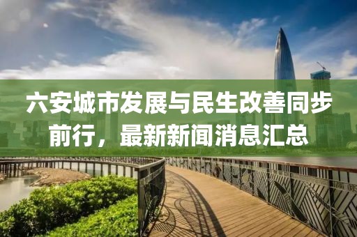 六安城市发展与民生改善同步前行，最新新闻消息汇总