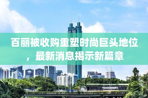 百丽被收购重塑时尚巨头地位，最新消息揭示新篇章