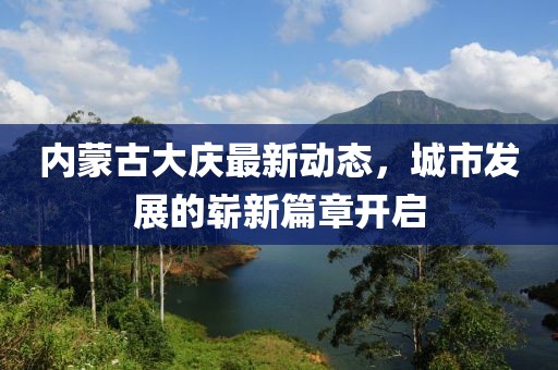 内蒙古大庆最新动态，城市发展的崭新篇章开启