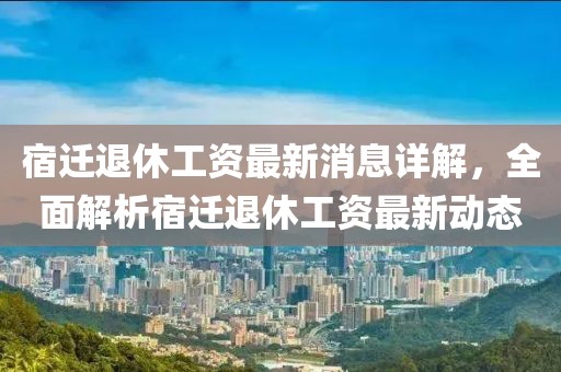 宿迁退休工资最新消息详解，全面解析宿迁退休工资最新动态
