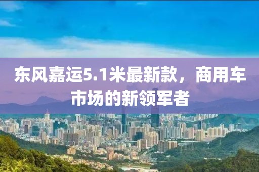 东风嘉运5.1米最新款，商用车市场的新领军者