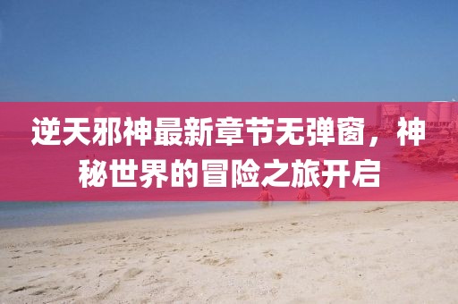 逆天邪神最新章节无弹窗，神秘世界的冒险之旅开启