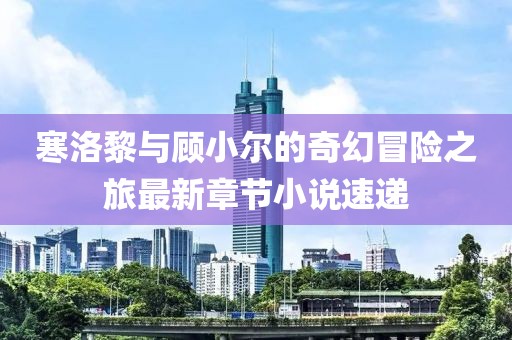 寒洛黎与顾小尔的奇幻冒险之旅最新章节小说速递