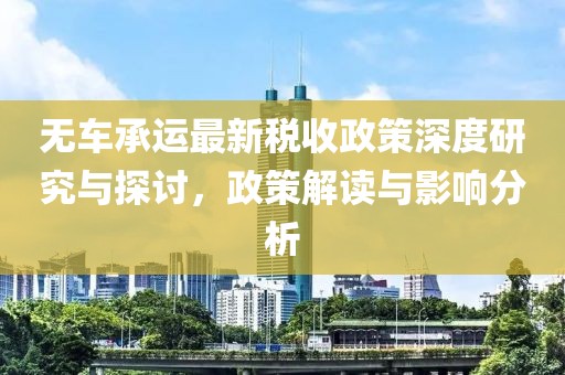 无车承运最新税收政策深度研究与探讨，政策解读与影响分析