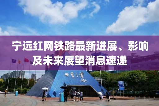 宁远红网铁路最新进展、影响及未来展望消息速递