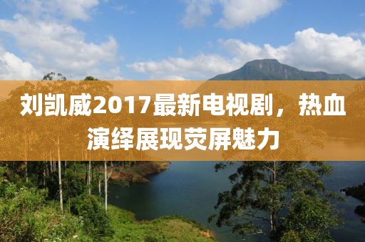 刘凯威2017最新电视剧，热血演绎展现荧屏魅力