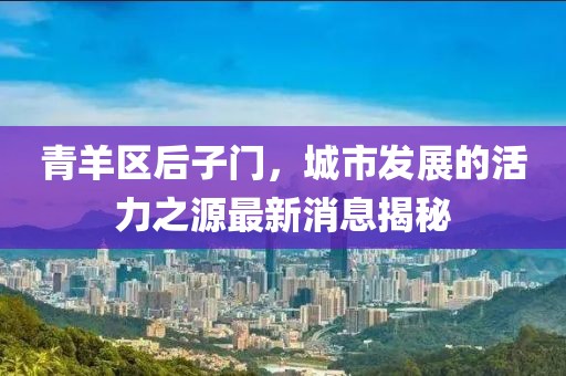 青羊区后子门，城市发展的活力之源最新消息揭秘