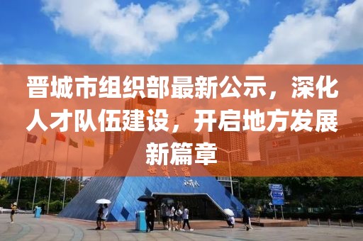 晋城市组织部最新公示，深化人才队伍建设，开启地方发展新篇章