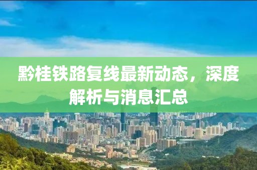 黔桂铁路复线最新动态，深度解析与消息汇总
