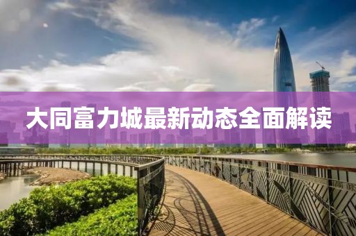 大同富力城最新动态全面解读