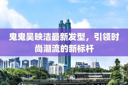 鬼鬼吴映洁最新发型，引领时尚潮流的新标杆