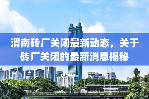 渭南砖厂关闭最新动态，关于砖厂关闭的最新消息揭秘