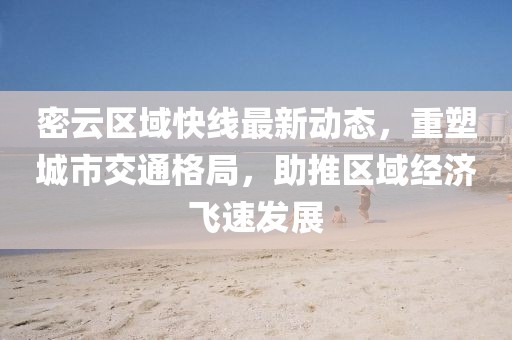 密云区域快线最新动态，重塑城市交通格局，助推区域经济飞速发展