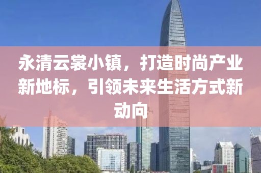 永清云裳小镇，打造时尚产业新地标，引领未来生活方式新动向