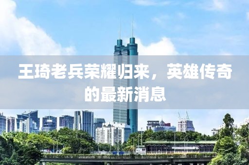 王琦老兵荣耀归来，英雄传奇的最新消息