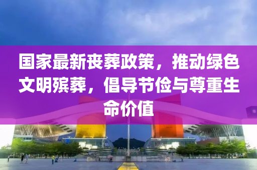 国家最新丧葬政策，推动绿色文明殡葬，倡导节俭与尊重生命价值