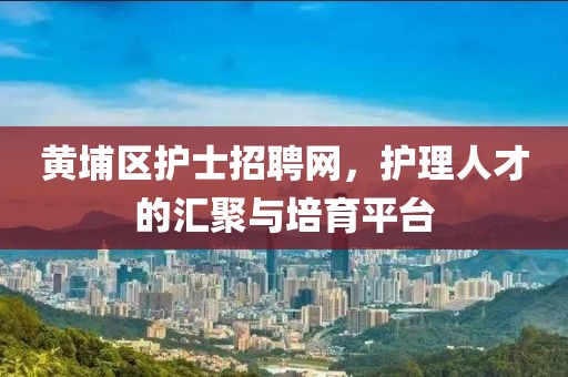 黄埔区护士招聘网，护理人才的汇聚与培育平台