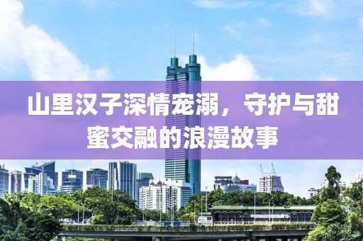 山里汉子深情宠溺，守护与甜蜜交融的浪漫故事