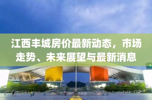 江西丰城房价最新动态，市场走势、未来展望与最新消息