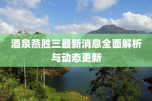 酒泉燕胜三最新消息全面解析与动态更新