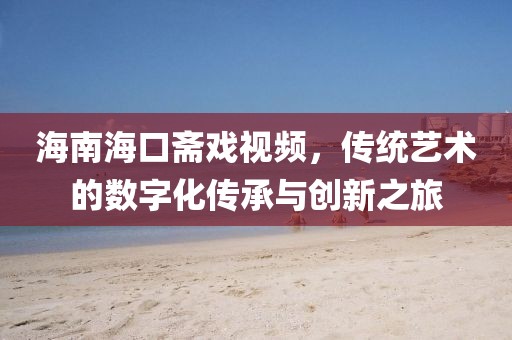 海南海口斋戏视频，传统艺术的数字化传承与创新之旅