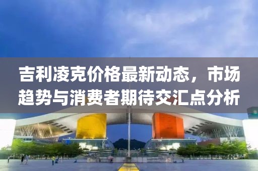 吉利凌克价格最新动态，市场趋势与消费者期待交汇点分析