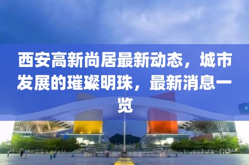西安高新尚居最新动态，城市发展的璀璨明珠，最新消息一览