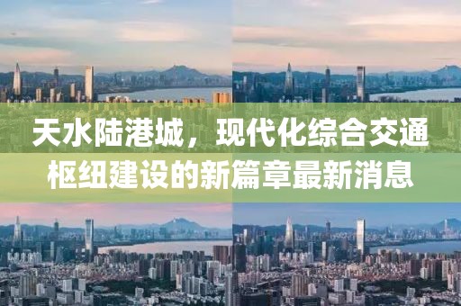 天水陆港城，现代化综合交通枢纽建设的新篇章最新消息